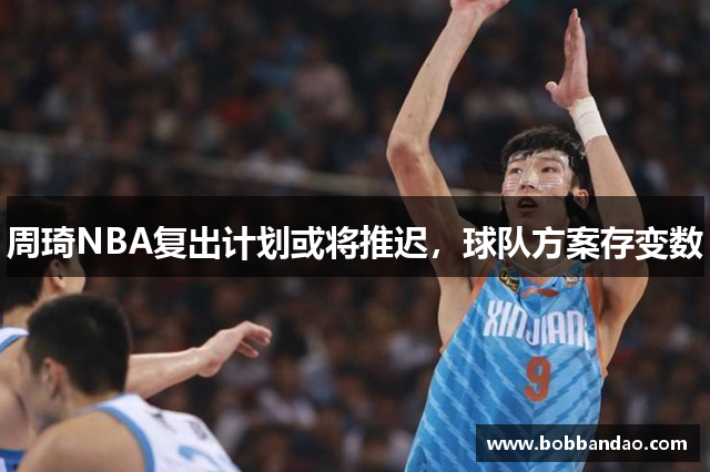 周琦NBA复出计划或将推迟，球队方案存变数